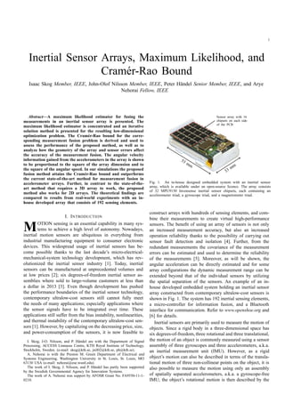 1
Inertial Sensor Arrays, Maximum Likelihood, and
Cram´er-Rao Bound
Isaac Skog Member, IEEE, John-Olof Nilsson Member, IEEE, Peter H¨andel Senior Member, IEEE, and Arye
Nehorai Fellow, IEEE
Abstract—A maximum likelihood estimator for fusing the
measurements in an inertial sensor array is presented. The
maximum likelihood estimator is concentrated and an iterative
solution method is presented for the resulting low-dimensional
optimization problem. The Cram´er-Rao bound for the corre-
sponding measurement fusion problem is derived and used to
assess the performance of the proposed method, as well as to
analyze how the geometry of the array and sensor errors affect
the accuracy of the measurement fusion. The angular velocity
information gained from the accelerometers in the array is shown
to be proportional to the square of the array dimension and to
the square of the angular speed. In our simulations the proposed
fusion method attains the Cram´er-Rao bound and outperforms
the current state-of-the-art method for measurement fusion in
accelerometer arrays. Further, in contrast to the state-of-the-
art method that requires a 3D array to work, the proposed
method also works for 2D arrays. The theoretical ﬁndings are
compared to results from real-world experiments with an in-
house developed array that consists of 192 sensing elements.
I. INTRODUCTION
MOTION sensing is an essential capability in many sys-
tems to achieve a high level of autonomy. Nowadays,
inertial motion sensors are ubiquitous in everything from
industrial manufacturing equipment to consumer electronic
devices. This widespread usage of inertial sensors has be-
come possible thanks to the last decade’s micro-electrical-
mechanical-system technology development, which has rev-
olutionized the inertial sensor industry [1]. Today, inertial
sensors can be manufactured at unprecedented volumes and
at low prices [2]; six degrees-of-freedom inertial sensor as-
semblies where sold to large-volume customers at less than
a dollar in 2013 [3]. Even though development has pushed
the performance boundaries of the inertial sensor technology,
contemporary ultralow-cost sensors still cannot fully meet
the needs of many applications; especially applications where
the sensor signals have to be integrated over time. These
applications still suffer from the bias instability, nonlinearities,
and thermal instability of the contemporary ultralow-cost sen-
sors [1]. However, by capitalizing on the decreasing price, size,
and power-consumption of the sensors, it is now feasible to
I. Skog, J-O. Nilsson, and P. H¨andel are with the Department of Signal
Processing, ACCESS Linnaeus Centre, KTH Royal Institute of Technology,
Stockholm, Sweden. (e-mail: skog@kth.se, jnil02@kth.se, ph@kth.se).
A. Nehorai is with the Preston M. Green Department of Electrical and
Systems Engineering, Washington University in St. Louis, St. Louis, MO
63130 USA (e-mail: nehorai@ese.wustl.edu).
The work of I. Skog, J. Nilsson, and P. H¨andel has partly been supported
by the Swedish Governmental Agency for Innovation Systems.
The work of A. Nehorai was support by AFOSR Grant No. FA9550-11-1-
0210.
53 mm
33 mm
Sensor array with 16
chipsets on each side
of the PCB
Fig. 1. An in-house designed embedded system with an inertial sensor
array, which is available under an open-source licence. The array consists
of 32 MPU9150 Invensense inertial sensor chipsets, each containing an
accelerometer triad, a gyroscope triad, and a magnetometer triad.
construct arrays with hundreds of sensing elements, and com-
bine their measurements to create virtual high-performance
sensors. The beneﬁt of using an array of sensors is not only
an increased measurement accuracy, but also an increased
operation reliability thanks to the possibility of carrying out
sensor fault detection and isolation [4]. Further, from the
redundant measurements the covariance of the measurement
errors can be estimated and used to determine the reliability
of the measurements [5]. Moreover, as will be shown, the
angular acceleration can be directly estimated and for some
array conﬁgurations the dynamic measurement range can be
extended beyond that of the individual sensors by utilizing
the spatial separation of the sensors. An example of an in-
house developed embedded system holding an inertial sensor
array constructed from contemporary ultralow-cost sensors is
shown in Fig. 1. The system has 192 inertial sensing elements,
a micro-controller for information fusion, and a Bluetooth
interface for communication. Refer to www.openshoe.org and
[6] for details.
Inertial sensors are primarily used to measure the motion of
objects. Since a rigid body in a three-dimensional space has
six degrees-of-freedom, three rotational and three translational,
the motion of an object is commonly measured using a sensor
assembly of three gyroscopes and three accelerometers, a.k.a.
an inertial measurement unit (IMU). However, as a rigid
object’s motion can also be described in terms of the transla-
tional motion of three non-collinear points on the object, it is
also possible to measure the motion using only an assembly
of spatially separated accelerometers, a.k.a. a gyroscope-free
IMU; the object’s rotational motion is then described by the
 