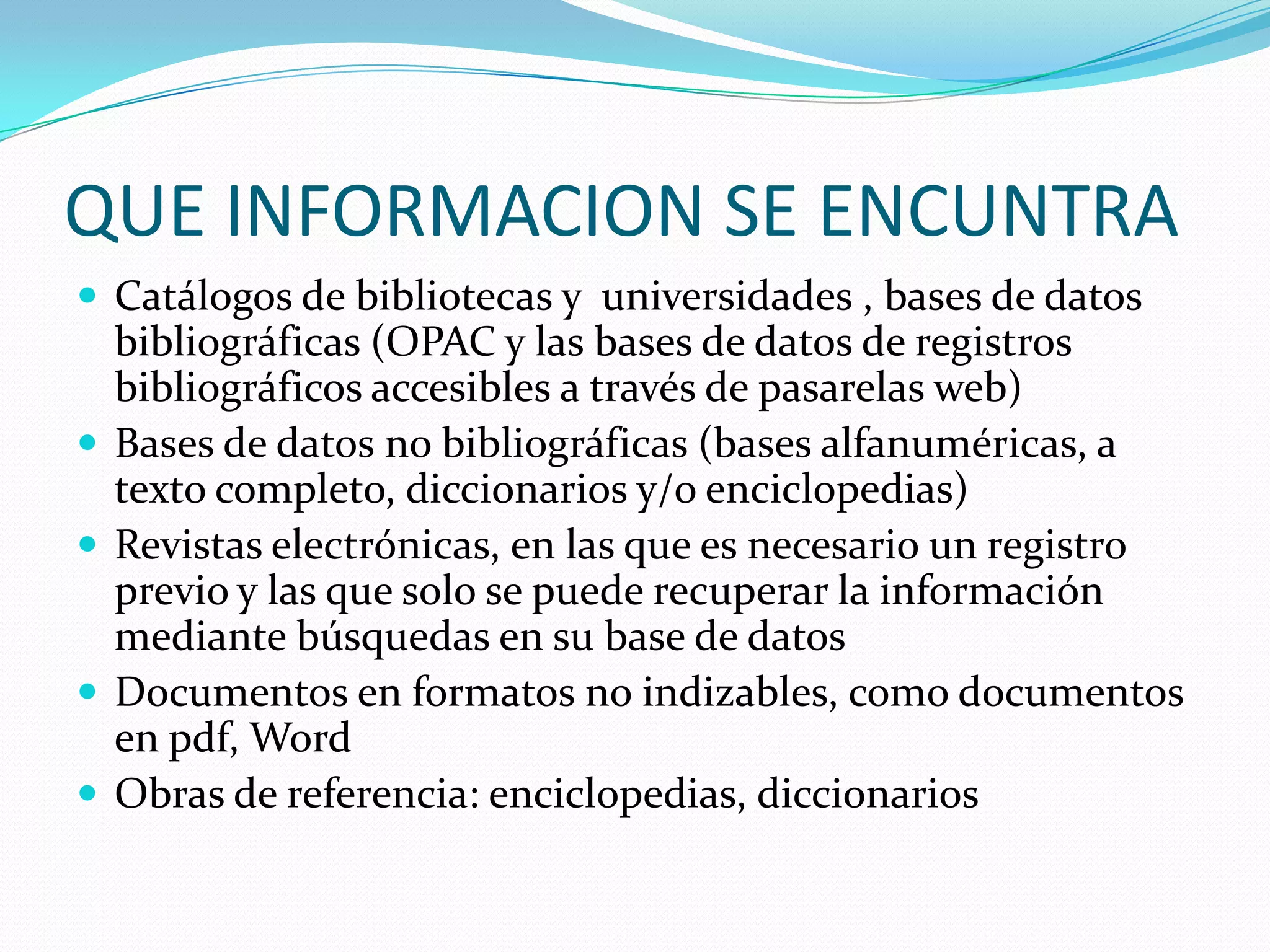 QUE INFORMACION SE ENCUNTRA Catálogos de bibliotecas y universidades , bases de datos bibliográficas (OPAC y las bases de datos de registros bibliográficos accesibles a través de pasarelas web) Bases de datos no bibliográficas (bases alfanuméricas, a texto completo, diccionarios y/o enciclopedias) Revistas electrónicas, en las que es necesario un registro previo y las que solo se puede recuperar la información mediante búsquedas en su base de datos Documentos en formatos no indizables, como documentos en pdf, Word Obras de referencia: enciclopedias, diccionarios
