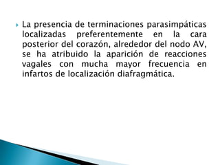    La presencia de terminaciones parasimpáticas
    localizadas preferentemente en la cara
    posterior del corazón, alrededor del nodo AV,
    se ha atribuido la aparición de reacciones
    vagales con mucha mayor frecuencia en
    infartos de localización diafragmática.
 