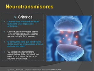       Criterios
   Las neuronas presinápticas deben
    contenerlo y ser capaces de
    sintetizarlo.

   Las estructuras nerviosas deben
    contener los sistemas necesarios
    para su retirada de la sinapsis.

   El compuesto tiene que ser liberado
    de las neuronas presinápticas ante un
    estímulo apropiado.

   Su aplicación a la membrana
    postsináptica debe reproducir los
    efectos de la estimulación de la
    neurona presináptica.




    P, Lorenzo, A, Moreno, J.C. Leza Velazquez Farmacologia Basica y clinica 17ª Edición 2005
 