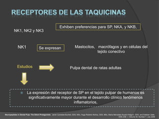 Exhiben preferencias para SP, NKA, y NKB,
          NK1, NK2 y NK3



              NK1                      Se expresan                               Mastocitos, macrófagos y en células del
                                                                                             tejido conectivo


              Estudios                                                     Pulpa dental de ratas adultas




                        La expresión del receptor de SP en el tejido pulpar de humanos es
                          significativamente mayor durante el desarrollo clínico fenómenos
                                                   inflamatorios,

Neuropeptides in Dental Pulp: The Silent Protagonists. Javier Caviedes-Bucheli, DDS, MSc, Hugo Roberto Muñoz, DDS, MSc, María Mercedes Azuero-Holguín, DDS, and Esteban Ulate,
                                                                                                                                   DDS JOE — Volume 34, Number 7, July 2008
 