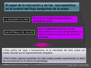 El papel de la inervación y de los neuropéptidos
     en el control del flujo sanguíneo de la pulpa.


                                                            fibras de tipo A pierden rápidamente su
   LA ISQUEMIA PULPAR
                                                            sensibilidad normal


                                                                        que normalmente excita los nervios
    UN ESTÍMULO DE CALOR                                                sensoriales en la pulpa, ha demostrado ser
                                                                        ineficaz durante un período de activación
                                                                        simpatica




Esto podría dar lugar a fluctuaciones en la intensidad del dolor pulpar por
estrés inducido por la vasoconstricción simpática.

Por lo tanto, algunos pacientes con dolor pulpar pueden experimentar un alivio
de sus síntomas en el camino al odontólogo.
Neuropeptides in Dental Pulp: The Silent Protagonists. Javier Caviedes-Bucheli, DDS, MSc, Hugo Roberto Muñoz, DDS, MSc, María Mercedes Azuero-Holguín, DDS, and Esteban Ulate,
                                                                                                                                   DDS JOE — Volume 34, Number 7, July 2008
 