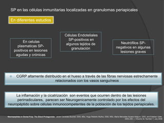 SP en las células inmunitarias localizadas en granulomas periapicales

   En diferentes estudios


                                                                Células Endoteliales
                                                                   SP-positivos en
             En celulas                                                                                                     Neutrófilos SP-
                                                                 algunos tejidos de
         plasmaticas SP-                                                                                                 negativos en algunas
                                                                    granulación
       positivos en lesiones                                                                                               lesiones graves
        agudas y crónicas




        CGRP altamente distribuido en el hueso a través de las fibras nerviosas estrechamente
                               relacionados con los vasos sanguíneos



     La inflamación y la cicatrización son eventos que ocurren dentro de las lesiones
     perirradiculares, parecen ser Neurogenicamente controlado por los efectos del
neuropéptido sobre células inmunocompetentes de la población de los tejidos periapicales.


Neuropeptides in Dental Pulp: The Silent Protagonists. Javier Caviedes-Bucheli, DDS, MSc, Hugo Roberto Muñoz, DDS, MSc, María Mercedes Azuero-Holguín, DDS, and Esteban Ulate,
                                                                                                                                   DDS JOE — Volume 34, Number 7, July 2008
 