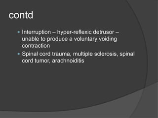 contd
  Interruption – hyper-reflexic detrusor –
   unable to produce a voluntary voiding
   contraction
  Spinal cord trauma, multiple sclerosis, spinal
   cord tumor, arachnoiditis
 