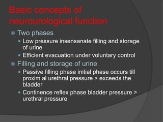 Basic concepts of
neurourological function
   Two phases
     Low pressure insensanate filling and storage
      of urine
     Efficient evacuation under voluntary control
   Filling and storage of urine
     Passive filling phase initial phase occurs till
      proxim al urethral pressure > exceeds the
      bladder
     Continence reflex phase bladder pressure >
      urethral pressure
 