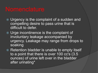 Nomenclature
 Urgency is the complaint of a sudden and
  compelling desire to pass urine that is
  difficult to defer.
 Urge incontinence is the complaint of
  involuntary leakage accompanied by
  urgency. Leakage may range from drops to
  soaking
 Retention bladder is unable to empty itself
  to a point that there is over 100 cc's (3.5
  ounces) of urine left over in the bladder
  after urinating*
 