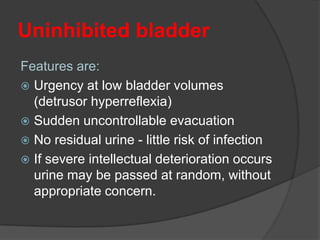 Uninhibited bladder
Features are:
 Urgency at low bladder volumes
  (detrusor hyperreflexia)
 Sudden uncontrollable evacuation
 No residual urine - little risk of infection
 If severe intellectual deterioration occurs
  urine may be passed at random, without
  appropriate concern.
 
