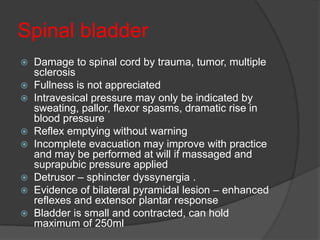 Spinal bladder
 Damage to spinal cord by trauma, tumor, multiple
  sclerosis
 Fullness is not appreciated
 Intravesical pressure may only be indicated by
  sweating, pallor, flexor spasms, dramatic rise in
  blood pressure
 Reflex emptying without warning
 Incomplete evacuation may improve with practice
  and may be performed at will if massaged and
  suprapubic pressure applied
 Detrusor – sphincter dyssynergia .
 Evidence of bilateral pyramidal lesion – enhanced
  reflexes and extensor plantar response
 Bladder is small and contracted, can hold
  maximum of 250ml
 