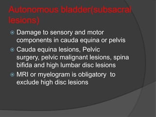 Autonomous bladder(subsacral
lesions)
 Damage to sensory and motor
  components in cauda equina or pelvis
 Cauda equina lesions, Pelvic
  surgery, pelvic malignant lesions, spina
  bifida and high lumbar disc lesions
 MRI or myelogram is obligatory to
  exclude high disc lesions
 