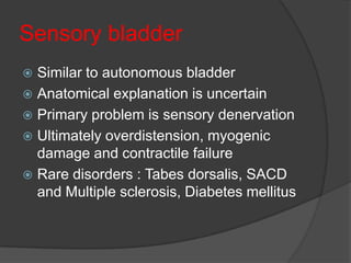 Sensory bladder
 Similar to autonomous bladder
 Anatomical explanation is uncertain
 Primary problem is sensory denervation
 Ultimately overdistension, myogenic
  damage and contractile failure
 Rare disorders : Tabes dorsalis, SACD
  and Multiple sclerosis, Diabetes mellitus
 