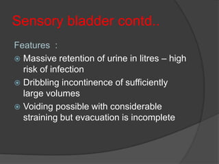 Sensory bladder contd..
Features :
 Massive retention of urine in litres – high
  risk of infection
 Dribbling incontinence of sufficiently
  large volumes
 Voiding possible with considerable
  straining but evacuation is incomplete
 