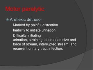Motor paralytic
 Areflexic   detrusor
   Marked by painful distention
   Inability to initiate urination
   Difficulty initiating
   urination, straining, decreased size and
   force of stream, interrupted stream, and
   recurrent urinary tract infection.
 
