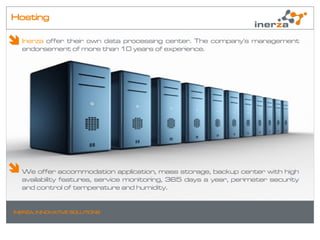 Hosting

  Inerza offer their own data processing center. The company's management
  endorsement of more than 10 years of experience.




  We offer accommodation application, mass storage, backup center with high
  availability features, service monitoring, 365 days a year, perimeter security
  and control of temperature and humidity.


INERZA. INNOVATIVE SOLUTIONS
 