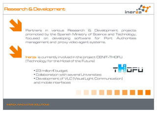 Research & Development



            Partners in various Research & Development projects
            promoted by the Spanish Ministry of Science and Technology,
            focused on developing software for Port Authorities
            management and proxy video agent systems.



            Inerza is currently involved in the project CENIT-THOFU
            (Technology for the Hotel of the Future)

                 • 23 million € budget
                 • Collaboration with several Universities
                 • Development of VLC (Visual Light Communication)
                 and mobile interfaces




INERZA. INNOVATIVE SOLUTIONS
 