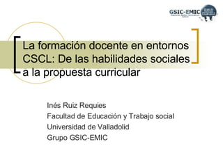 La formación docente en entornos CSCL: De las habilidades sociales a la propuesta curricular Inés Ruiz Requies Facultad de Educación y Trabajo social  Universidad de Valladolid Grupo GSIC-EMIC 