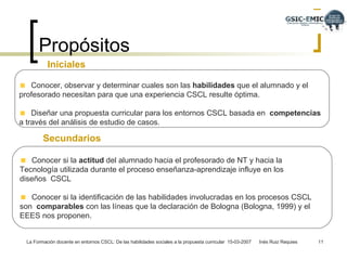 Propósitos  Iniciales  Conocer, observar y determinar cuales son las  habilidades  que el alumnado y el  profesorado necesitan para que una experiencia CSCL resulte óptima.  Diseñar una propuesta curricular para los entornos CSCL basada en   competencias   a través del análisis de estudio de casos.  Secundarios Conocer si la  actitud  del alumnado hacia el profesorado de NT y hacia la  Tecnología utilizada durante el proceso enseñanza-aprendizaje influye en los diseños  CSCL Conocer si la identificación de las habilidades involucradas en los procesos CSCL son  comparables  con las líneas que la declaración de Bologna (Bologna, 1999) y el EEES nos  proponen. 