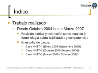 Índice Trabajo realizado   Desde Octubre 2004 hasta Marzo 2007 Revisión teórica y aclaración conceptual de la terminología sobre habilidades y competencias  El estudio de casos: Caso NNTT-1 (Enero 2005-Septiembre 2006) Caso NNTT-2 (Octubre 2006-Febrero 2006) Caso NNTT-3 (Marzo 2006 - Octubre 2006) 