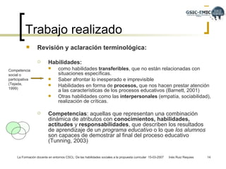 Revisión y aclaración terminológica:  Habilidades:   como habilidades  transferibles , que no están relacionadas con situaciones específicas. Saber afrontar lo inesperado e imprevisible Habilidades en forma de  procesos,  que nos hacen prestar atención a las características de los procesos educativos (Barnett, 2001) Otras habilidades como las  interpersonales  (empatía, sociabilidad), realización de críticas.  Competencias : aquellas que representan una combinación dinámica de atributos con  conocimientos, habilidades,   actitudes  y  responsabilidades , que describen los resultados de aprendizaje de un  programa educativo  o lo que  los alumnos  son capaces de demostrar al final del proceso educativo (Tunning, 2003) Trabajo realizado Competencia social o participativa (Tejada, 1999) 
