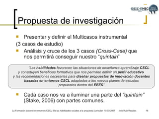 Propuesta de investigación  Presentar y definir el Multicasos instrumental  (3 casos de estudio) Análisis y cruce de los 3 casos  (Cross-Case)  que nos permitirá conseguir nuestro “ quintain ” Cada caso nos va a iluminar una parte del  “quintain”  (Stake, 2006) con partes comunes. “ Las  habilidades  favorecen las situaciones de enseñanza aprendizaje  CSCL  y constituyen beneficios formativos que nos permiten definir un  perfil educativo   y las recomendaciones necesarias para  diseñar propuestas de innovación docentes basadas en entornos CSCL  adaptadas a los nuevos planes de estudios  propuestos dentro del  EEES ” 
