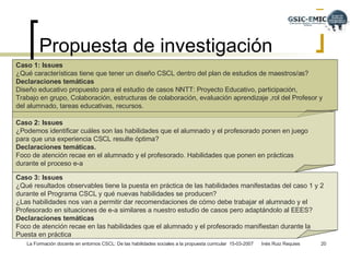 Propuesta de investigación  Caso 1: Issues ¿Qué características tiene que tener un diseño CSCL dentro del plan de estudios de maestros/as? Declaraciones temáticas Diseño educativo propuesto para el estudio de casos NNTT: Proyecto Educativo, participación,  Trabajo en grupo, Colaboración, estructuras de colaboración, evaluación aprendizaje ,rol del Profesor y del alumnado, tareas educativas, recursos.  Caso 2: Issues ¿Podemos identificar cuáles son las habilidades que el alumnado y el profesorado ponen en juego  para que una experiencia CSCL resulte óptima? Declaraciones temáticas.  Foco de atención recae en el alumnado y el profesorado. Habilidades que ponen en prácticas  durante el proceso e-a Caso 3: Issues ¿Qué resultados observables tiene la puesta en práctica de las habilidades manifestadas del caso 1 y 2  durante el Programa CSCL y qué nuevas habilidades se producen? ¿Las habilidades nos van a permitir dar recomendaciones de cómo debe trabajar el alumnado y el Profesorado en situaciones de e-a similares a nuestro estudio de casos pero adaptándolo al EEES? Declaraciones temáticas Foco de atención recae en las habilidades que el alumnado y el profesorado manifiestan durante la Puesta en práctica 