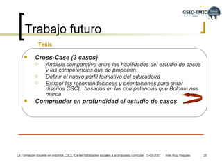 Trabajo futuro Cross-Case (3 casos) Análisis comparativo entre las habilidades del estudio de casos y las competencias que se proponen. Definir el nuevo perfil formativo del educador/a  Extraer las recomendaciones y orientaciones para crear diseños CSCL  basados en las competencias que Bolonia nos marca Comprender en profundidad el estudio de casos   Tesis  