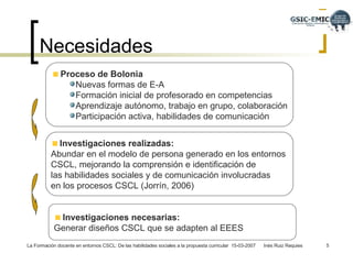 Necesidades Proceso de Bolonia   Nuevas formas de E-A Formación inicial de profesorado en competencias  Aprendizaje autónomo, trabajo en grupo, colaboración Participación activa, habilidades de comunicación Investigaciones realizadas:   Abundar en el modelo de persona generado en los entornos  CSCL, mejorando la comprensión e identificación de  las habilidades sociales y de comunicación involucradas  en los procesos CSCL (Jorrín, 2006)  Investigaciones necesarias:   Generar diseños CSCL que se adapten al EEES  