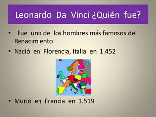 Leonardo Da Vinci ¿Quién fue?
• Fue uno de los hombres más famosos del
  Renacimiento
• Nació en Florencia, Italia en 1.452




• Murió en Francia en 1.519
 