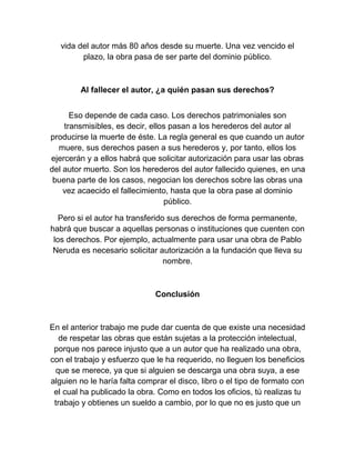vida del autor más 80 años desde su muerte. Una vez vencido el
plazo, la obra pasa de ser parte del dominio público.
Al fallecer el autor, ¿a quién pasan sus derechos?
Eso depende de cada caso. Los derechos patrimoniales son
transmisibles, es decir, ellos pasan a los herederos del autor al
producirse la muerte de éste. La regla general es que cuando un autor
muere, sus derechos pasen a sus herederos y, por tanto, ellos los
ejercerán y a ellos habrá que solicitar autorización para usar las obras
del autor muerto. Son los herederos del autor fallecido quienes, en una
buena parte de los casos, negocian los derechos sobre las obras una
vez acaecido el fallecimiento, hasta que la obra pase al dominio
público.
Pero si el autor ha transferido sus derechos de forma permanente,
habrá que buscar a aquellas personas o instituciones que cuenten con
los derechos. Por ejemplo, actualmente para usar una obra de Pablo
Neruda es necesario solicitar autorización a la fundación que lleva su
nombre.
Conclusión
En el anterior trabajo me pude dar cuenta de que existe una necesidad
de respetar las obras que están sujetas a la protección intelectual,
porque nos parece injusto que a un autor que ha realizado una obra,
con el trabajo y esfuerzo que le ha requerido, no lleguen los beneficios
que se merece, ya que si alguien se descarga una obra suya, a ese
alguien no le haría falta comprar el disco, libro o el tipo de formato con
el cual ha publicado la obra. Como en todos los oficios, tú realizas tu
trabajo y obtienes un sueldo a cambio, por lo que no es justo que un
 