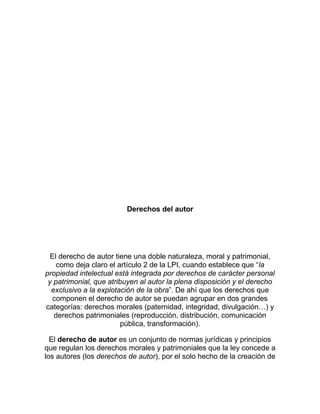 Derechos del autor
El derecho de autor tiene una doble naturaleza, moral y patrimonial,
como deja claro el artículo 2 de la LPI, cuando establece que “la
propiedad intelectual está integrada por derechos de carácter personal
y patrimonial, que atribuyen al autor la plena disposición y el derecho
exclusivo a la explotación de la obra”. De ahí que los derechos que
componen el derecho de autor se puedan agrupar en dos grandes
categorías: derechos morales (paternidad, integridad, divulgación…) y
derechos patrimoniales (reproducción, distribución, comunicación
pública, transformación).
El derecho de autor es un conjunto de normas jurídicas y principios
que regulan los derechos morales y patrimoniales que la ley concede a
los autores (los derechos de autor), por el solo hecho de la creación de
 