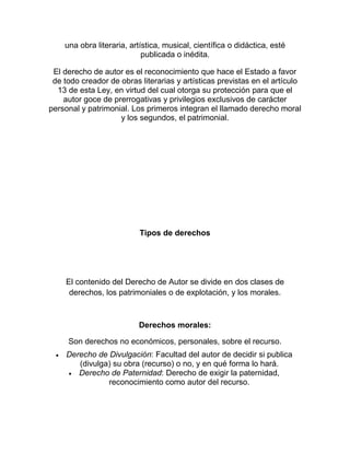 una obra literaria, artística, musical, científica o didáctica, esté
publicada o inédita.
El derecho de autor es el reconocimiento que hace el Estado a favor
de todo creador de obras literarias y artísticas previstas en el artículo
13 de esta Ley, en virtud del cual otorga su protección para que el
autor goce de prerrogativas y privilegios exclusivos de carácter
personal y patrimonial. Los primeros integran el llamado derecho moral
y los segundos, el patrimonial.
Tipos de derechos
El contenido del Derecho de Autor se divide en dos clases de
derechos, los patrimoniales o de explotación, y los morales.
Derechos morales:
Son derechos no económicos, personales, sobre el recurso.
Derecho de Divulgación: Facultad del autor de decidir si publica
(divulga) su obra (recurso) o no, y en qué forma lo hará.
Derecho de Paternidad: Derecho de exigir la paternidad,
reconocimiento como autor del recurso.
 