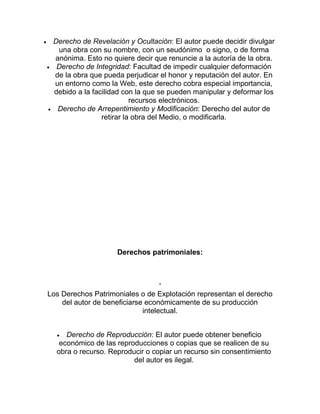 Derecho de Revelación y Ocultación: El autor puede decidir divulgar
una obra con su nombre, con un seudónimo o signo, o de forma
anónima. Esto no quiere decir que renuncie a la autoría de la obra.
Derecho de Integridad: Facultad de impedir cualquier deformación
de la obra que pueda perjudicar el honor y reputación del autor. En
un entorno como la Web, este derecho cobra especial importancia,
debido a la facilidad con la que se pueden manipular y deformar los
recursos electrónicos.
Derecho de Arrepentimiento y Modificación: Derecho del autor de
retirar la obra del Medio, o modificarla.
Derechos patrimoniales:
.
Los Derechos Patrimoniales o de Explotación representan el derecho
del autor de beneficiarse económicamente de su producción
intelectual.
Derecho de Reproducción: El autor puede obtener beneficio
económico de las reproducciones o copias que se realicen de su
obra o recurso. Reproducir o copiar un recurso sin consentimiento
del autor es ilegal.
 