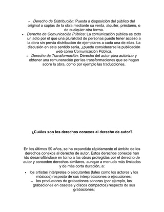 Derecho de Distribución: Puesta a disposición del público del
original o copias de la obra mediante su venta, alquiler, préstamo, o
de cualquier otra forma.
Derecho de Comunicación Pública: La comunicación pública es todo
un acto por el que una pluralidad de personas puede tener acceso a
la obra sin previa distribución de ejemplares a cada una de ellas. La
discusión en este sentido sería, ¿puede considerarse la publicación
web como Comunicación Pública.
Derecho de Transformación: Derecho del autor para autorizar y
obtener una remuneración por las transformaciones que se hagan
sobre la obra, como por ejemplo las traducciones.
¿Cuáles son los derechos conexos al derecho de autor?
En los últimos 50 años, se ha expandido rápidamente el ámbito de los
derechos conexos al derecho de autor. Estos derechos conexos han
ido desarrollándose en torno a las obras protegidas por el derecho de
autor y conceden derechos similares, aunque a menudo más limitados
y de más corta duración, a:
los artistas intérpretes o ejecutantes (tales como los actores y los
músicos) respecto de sus interpretaciones o ejecuciones;
los productores de grabaciones sonoras (por ejemplo, las
grabaciones en casetes y discos compactos) respecto de sus
grabaciones;
 