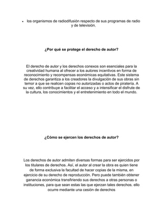 los organismos de radiodifusión respecto de sus programas de radio
y de televisión.
¿Por qué se protege el derecho de autor?
El derecho de autor y los derechos conexos son esenciales para la
creatividad humana al ofrecer a los autores incentivos en forma de
reconocimiento y recompensas económicas equitativas. Este sistema
de derechos garantiza a los creadores la divulgación de sus obras sin
temor a que se realicen copias no autorizadas o actos de piratería. A
su vez, ello contribuye a facilitar el acceso y a intensificar el disfrute de
la cultura, los conocimientos y el entretenimiento en todo el mundo.
¿Cómo se ejercen los derechos de autor?
Los derechos de autor admiten diversas formas para ser ejercidos por
los titulares de derechos. Así, el autor al crear la obra es quien tiene
de forma exclusiva la facultad de hacer copias de la misma, en
ejercicio de su derecho de reproducción. Pero puede también obtener
ganancia económica transfiriendo sus derechos a otras personas o
instituciones, para que sean estas las que ejerzan tales derechos. ello
ocurre mediante una cesión de derechos
 