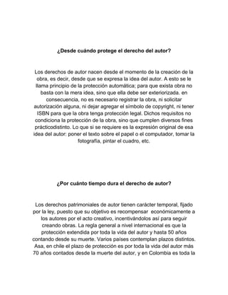 ¿Desde cuándo protege el derecho del autor?
Los derechos de autor nacen desde el momento de la creación de la
obra, es decir, desde que se expresa la idea del autor. A esto se le
llama principio de la protección automática; para que exista obra no
basta con la mera idea, sino que ella debe ser exteriorizada. en
consecuencia, no es necesario registrar la obra, ni solicitar
autorización alguna, ni dejar agregar el símbolo de copyright, ni tener
ISBN para que la obra tenga protección legal. Dichos requisitos no
condiciona la protección de la obra, sino que cumplen diversos fines
prácticodistinto. Lo que si se requiere es la expresión original de esa
idea del autor: poner el texto sobre el papel o el computador, tomar la
fotografía, pintar el cuadro, etc.
¿Por cuánto tiempo dura el derecho de autor?
Los derechos patrimoniales de autor tienen carácter temporal, fijado
por la ley, puesto que su objetivo es recompensar económicamente a
los autores por el acto creativo, incentivándolos así para seguir
creando obras. La regla general a nivel internacional es que la
protección extendida por toda la vida del autor y hasta 50 años
contando desde su muerte. Varios países contemplan plazos distintos.
Asa, en chile el plazo de protección es por toda la vida del autor más
70 años contados desde la muerte del autor, y en Colombia es toda la
 
