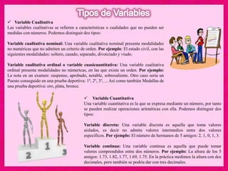  Variable Cuantitativa
Una variable cuantitativa es la que se expresa mediante un número, por tanto
se pueden realizar operaciones aritméticas con ella. Podemos distinguir dos
tipos:
Variable discreta: Una variable discreta es aquella que toma valores
aislados, es decir no admite valores intermedios entre dos valores
específicos. Por ejemplo: El número de hermanos de 5 amigos: 2, 1, 0, 1, 3.
Variable continua: Una variable continua es aquella que puede tomar
valores comprendidos entre dos números. Por ejemplo: La altura de los 5
amigos: 1.73, 1.82, 1.77, 1.69, 1.75. En la práctica medimos la altura con dos
decimales, pero también se podría dar con tres decimales.
 Variable Cualitativa
Las variables cualitativas se refieren a características o cualidades que no pueden ser
medidas con números. Podemos distinguir dos tipos:
Variable cualitativa nominal: Una variable cualitativa nominal presenta modalidades
no numéricas que no admiten un criterio de orden. Por ejemplo: El estado civil, con las
siguientes modalidades: soltero, casado, separado, divorciado y viudo.
Variable cualitativa ordinal o variable cuasicuantitativa: Una variable cualitativa
ordinal presenta modalidades no númericas, en las que existe un orden. Por ejemplo:
La nota en un examen: suspenso, aprobado, notable, sobresaliente. Otro caso seria un
Puesto conseguido en una prueba deportiva: 1º, 2º, 3º, ... Así como también Medallas de
una prueba deportiva: oro, plata, bronce.
 