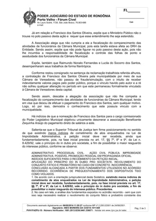 PODER JUDICIÁRIO DO ESTADO DE RONDÔNIA
Porto Velho - Fórum Cível
Av Lauro Sodré, 1728, São João Bosco, 76.803-686
e-mail:
Fl.______
_________________________
Cad.
Documento assinado digitalmente em 06/05/2014 11:55:27 conforme MP nº 2.200-2/2001 de 24/08/2001.
Signatário: INES MOREIRA DA COSTA:1011308
PVH1FAZPU-10 - Número Verificador: 1001.2013.0236.0461.336071 - Validar em www.tjro.jus.br/adoc
Pág. 2 de 3
Já em relação a Francisco dos Santos Oliveira, expõe que o Ministério Público não o
trouxe no polo passivo desta ação e requer que esse entendimento lhe seja estendido.
A Associação alega que não cumpria a ela a fiscalização do comparecimento das
atividades de funcionários da Câmara Municipal, pois esta tarefa estava afeta ao DRH da
Entidade. Sendo assim, expõe que não pode figurar no polo passivo desta ação, pois não
lhe incumbia a responsabilidade de fiscalização e controle das folhas de ponto e
assiduidade dos funcionários da Câmara Municipal.
Expõe, também que Raimundo Nonato Fernandes e Lucila do Socorro dos Santos,
desempenharam seus trabalhos de forma filantrópica.
Conforme restou consignado na sentença da reclamação trabalhista referida alhures,
a contratação de Francisco dos Santos Oliveira pela municipalidade por meio de sua
Câmara de Vereadores, não passou de fraude/simulação, com o intuito de receber
indevidamente valores pagos pelo poder público, porque o vinculo havido pelo autor e a ré
não sofreu qualquer alteração no período em que este permaneceu formalmente vinculado
à Câmara de Vereadores desta capital.
Sendo assim, descabe a alegação da associação que não lhe competia a
fiscalização do comparecimento das atividades de funcionárias da Câmara Municipal, tendo
em visa que deixou de efetuar o pagamento do Francisco dos Santos, sem qualquer motivo.
Logo, só por isso, demostra o conhecimento que este possuía vinculo com a
municipalidade.
Há indícios de que a nomeação de Francisco dos Santos para o cargo comissionado
do Poder Legislativo Municipal objetivou unicamente desonerar a associação Beneficente
Zequinha Araújo do pagamento direto de salários a este.
Salienta-se que o Superior Tribunal de Justiça tem firme posicionamento no sentido
de que existindo meros indícios de cometimento de atos enquadrados na Lei de
Improbidade Administrativa, a petição inicial deve ser recebida, ainda que
fundamentadamente, pois, na fase inicial prevista no art. 17, §§ 7º, 8º e 9º, da Lei n.
8.429/92, vale o princípio do in dubio pro societate, a fim de possibilitar o maior resguardo
do interesse público, conforme se observa:
ADMINISTRATIVO. PROCESSUAL CIVIL. AÇÃO CIVIL PÚBLICA. IMPROBIDADE
ADMINISTRATIVA. POSSÍVEL PROMOÇÃO PESSOAL EM PROPAGANDA OFICIAL.
INDÍCIOS SUFICIENTES PARA O RECEBIMENTO DA PETIÇÃO INICIAL.
APLICAÇÃO DO PRINCÍPIO DO IN DUBIO PRO SOCIETATE. REVOLVIMENTO DO
CONJUNTO FÁTICO E PROBATÓRIO NO CASO EM CONCRETO. INOCORRÊNCIA.
CONCLUSÃO ALCANÇADA A PARTIR DOS FUNDAMENTOS UTILIZADOS NO ACÓRDÃO
RECORRIDO. OCORRÊNCIA DE PREQUESTIONAMENTO DOS DISPOSITIVOS TIDO
COMO VIOLADOS.
1. De acordo com a orientação jurisprudencial deste Sodalício, existindo meros indícios de
cometimento de atos enquadrados na Lei de Improbidade Administrativa, a petição
inicial deve ser recebida, fundamentadamente, pois, na fase inicial prevista no art. 17,
§§ 7º, 8º e 9º, da Lei n. 8.429/92, vale o princípio do in dubio pro societate, a fim de
possibilitar o maior resguardo do interesse público. Precedentes.
2. No caso em tela, a análise dos fundamentos expostos no acórdão recorrido - sem que com
isso seja necessário realizar o revolvimento do conjunto fático e probatório constante dos
 