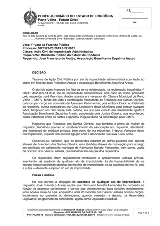PODER JUDICIÁRIO DO ESTADO DE RONDÔNIA
Porto Velho - Fórum Cível
Av Lauro Sodré, 1728, São João Bosco, 76.803-686
e-mail:
Fl.______
_________________________
Cad.
Documento assinado digitalmente em 06/05/2014 11:55:27 conforme MP nº 2.200-2/2001 de 24/08/2001.
Signatário: INES MOREIRA DA COSTA:1011308
PVH1FAZPU-10 - Número Verificador: 1001.2013.0236.0461.336071 - Validar em www.tjro.jus.br/adoc
Pág. 1 de 3
CONCLUSÃO
Aos 11 dias do mês de Abril de 2014, faço estes autos conclusos a Juíza de Direito Inês Moreira da Costa. Eu,
_________ Rutinéa Oliveira da Silva - Escrivã(o) Judicial, escrevi conclusos.
Vara: 1ª Vara da Fazenda Pública
Processo: 0023528-23.2013.8.22.0001
Classe: Ação Civil de Improbidade Administrativa
Requerente: Ministério Público do Estado de Rondônia
Requerido: José Francisco de Araújo; Associação Beneficente Zequinha Araujo
DECISÃO
Trata-se de Ação Civil Pública por ato de improbidade administrativa com lesão ao
erário em face de José Francisco Araújo e Associação Beneficente Zequinha Araújo.
O ato tido como improbo é o fato de ter-se evidenciado, na reclamação trabalhista nº
00911.2008.005.14.00-8, ato de improbidade administrativa, com dano ao erário, praticada
pelo requerido José Francisco Araújo quando era vereador da Câmara Municipal de Porto
Velho – CMPV, tendo em vista a contratação fraudulenta de Francisco dos Santos Oliveira,
para ocupar cargo em comissão de Assessor Parlamentar, pois embora lotado no Gabinete
do requerido, nunca compareceu na Casa Legislativa deste Município para prestar qualquer
labor, tampouco em prol desse ente público, eis que seu vínculo era diretamente ligado à
Associação Beneficente Zequinha Araújo, condenada pela Justiça Obreira, que reconheceu
pacto trabalhista entre as partes e apontou irregularidade na contratação pela CMPV.
Registrou que Francisco dos Santos Oliveira, que também é primo da mulher do
requerido, trabalhou apenas no estabelecimento da associação ora requerida, atendendo
aos interesses da entidade privada, bem como do ora requerido, à época Vereador desta
municipalidade, o quem tem estreita ligação com a associação que leva o seu nome.
Observou-se, também, que os requeridos lesaram os cofres públicos não apenas
através de Francisco dos Santos Oliveira, mas também através da nomeação para o cargo
em comissão no parlamento municipal de Raimundo Nonato Fernandes, bem como, Lucila
do Socorro dos Santos Lustosa, que trabalhavam em prol dos requeridos.
Os requeridos foram regularmente notificados e apresentaram defesas prévias,
suscitando: a) ausência de qualquer ato de improbidade; b) da impossibilidade de se
imputar responsabilidade objetiva em matéria de improbidade; c) da ausência de má-fé, dolo
e culpa – elemento subjetivo do ato de improbidade.
Passo a análise.
No que pertine a alegação de ausência de qualquer ato de improbidade, o
requerido José Francisco Araújo expõe que Raimundo Nonato Fernandes foi nomeado na
função de assessor parlamentar e consta que desempenhou suas funções regularmente,
junto àquela Casa de Leis, enquanto Lucila do Socorro dos Santos Lustosa ocupou cargos,
inicialmente no gabinete do defendente, quando vereador, e depois, na Assembleia
Legislativa, no gabinete do defendente, agora como Deputado Estadual.
 