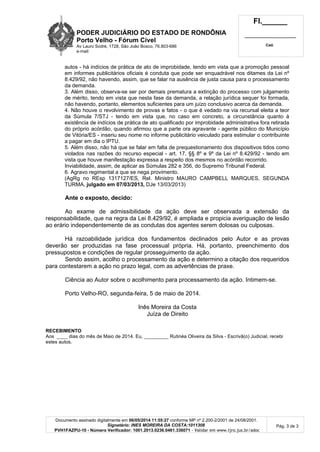 PODER JUDICIÁRIO DO ESTADO DE RONDÔNIA
Porto Velho - Fórum Cível
Av Lauro Sodré, 1728, São João Bosco, 76.803-686
e-mail:
Fl.______
_________________________
Cad.
Documento assinado digitalmente em 06/05/2014 11:55:27 conforme MP nº 2.200-2/2001 de 24/08/2001.
Signatário: INES MOREIRA DA COSTA:1011308
PVH1FAZPU-10 - Número Verificador: 1001.2013.0236.0461.336071 - Validar em www.tjro.jus.br/adoc
Pág. 3 de 3
autos - há indícios de prática de ato de improbidade, tendo em vista que a promoção pessoal
em informes publicitários oficiais é conduta que pode ser enquadrável nos ditames da Lei nº
8.429/92, não havendo, assim, que se falar na ausência de justa causa para o processamento
da demanda.
3. Além disso, observa-se ser por demais prematura a extinção do processo com julgamento
de mérito, tendo em vista que nesta fase da demanda, a relação jurídica sequer foi formada,
não havendo, portanto, elementos suficientes para um juízo conclusivo acerca da demanda.
4. Não houve o revolvimento de provas e fatos - o que é vedado na via recursal eleita a teor
da Súmula 7/STJ - tendo em vista que, no caso em concreto, a circunstância quanto à
existência de indícios de prática de ato qualificado por improbidade administrativa fora retirada
do próprio acórdão, quando afirmou que a parte ora agravante - agente público do Município
de Vitória/ES - inseriu seu nome no informe publicitário veiculado para estimular o contribuinte
a pagar em dia o IPTU.
5. Além disso, não há que se falar em falta de prequestionamento dos dispositivos tidos como
violados nas razões do recurso especial - art. 17, §§ 8º e 9º da Lei nº 8.429/92 - tendo em
vista que houve manifestação expressa a respeito dos mesmos no acórdão recorrido.
Inviabilidade, assim, de aplicar as Súmulas 282 e 356, do Supremo Tribunal Federal.
6. Agravo regimental a que se nega provimento.
(AgRg no REsp 1317127/ES, Rel. Ministro MAURO CAMPBELL MARQUES, SEGUNDA
TURMA, julgado em 07/03/2013, DJe 13/03/2013)
Ante o exposto, decido:
Ao exame de admissibilidade da ação deve ser observada a extensão da
responsabilidade, que na regra da Lei 8.429/92, é ampliada e propicia averiguação de lesão
ao erário independentemente de as condutas dos agentes serem dolosas ou culposas.
Há razoabilidade jurídica dos fundamentos declinados pelo Autor e as provas
deverão ser produzidas na fase processual própria. Há, portanto, preenchimento dos
pressupostos e condições de regular prosseguimento da ação.
Sendo assim, acolho o processamento da ação e determino a citação dos requeridos
para contestarem a ação no prazo legal, com as advertências de praxe.
Ciência ao Autor sobre o acolhimento para processamento da ação. Intimem-se.
Porto Velho-RO, segunda-feira, 5 de maio de 2014.
Inês Moreira da Costa
Juíza de Direito
RECEBIMENTO
Aos ____ dias do mês de Maio de 2014. Eu, _________ Rutinéa Oliveira da Silva - Escrivã(o) Judicial, recebi
estes autos.
 