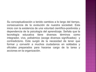 Su conceptualización a tenido cambios a lo largo del tiempo,
consecuencia de la evolución de nuestra sociedad. Esta
inicio con la existencia de una voluntad científico-positivista y
dependencia de la psicología del aprendizaje. Señala que la
tecnología educativa tiene diversos términos como
integrador, vivo, polisémico (acoge diversos significados) y
contradictorio. Este surgió de la necesidad de tener que
formar y convertir a muchos ciudadanos en soldados y
oficiales preparados para hacerse cargo de la tarea y
acciones en la organización.
 