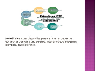 No te limites a una diapositiva para cada tema, debes de
desarrollar bien cada uno de ellos. Insertar videos, imágenes,
ejemplos, hazlo diferente.
 