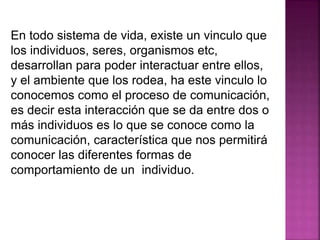En todo sistema de vida, existe un vinculo que
los individuos, seres, organismos etc,
desarrollan para poder interactuar entre ellos,
y el ambiente que los rodea, ha este vinculo lo
conocemos como el proceso de comunicación,
es decir esta interacción que se da entre dos o
más individuos es lo que se conoce como la
comunicación, característica que nos permitirá
conocer las diferentes formas de
comportamiento de un individuo.
 