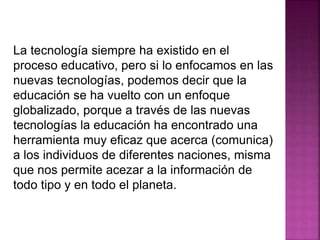 La tecnología siempre ha existido en el
proceso educativo, pero si lo enfocamos en las
nuevas tecnologías, podemos decir que la
educación se ha vuelto con un enfoque
globalizado, porque a través de las nuevas
tecnologías la educación ha encontrado una
herramienta muy eficaz que acerca (comunica)
a los individuos de diferentes naciones, misma
que nos permite acezar a la información de
todo tipo y en todo el planeta.
 