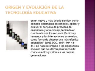 en un nuevo y más amplio sentido, como
el modo sistemático de concebir, aplicar y
evaluar el conjunto de procesos de
enseñanza y aprendizaje, teniendo en
cuenta a la vez los recursos técnicos y
humanos y las interacciones entre ellos,
como forma de obtener una más efectiva
educación" (UNESCO, 1984, P.P. 43-
44). Se hace referencia a los dispositivos
sociales que se utilizan para transmitir
conocimientos y valores a las nuevas
generaciones.
 