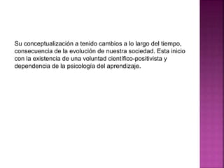 Su conceptualización a tenido cambios a lo largo del tiempo,
consecuencia de la evolución de nuestra sociedad. Esta inicio
con la existencia de una voluntad científico-positivista y
dependencia de la psicología del aprendizaje.
 
