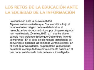 La educación ante la nueva realidad
Algunos autores señalan que: "La telemática trajo al
mundo el reino mágico de la realidad virtual al
reemplazar los núcleos atómicos, por bits pero algunos
han manifestado (Orantes,1997; p.1) que ha sido el
cambio más profundo desde que Guttemberg inventó
la imprenta". En el caso de las nuevas tecnologías es
conveniente distinguir las llamadas ventajas reales. En
el nivel de universidades, es perentorio la necesidad
de utilizar la computadora como elemento básico en el
que hacer cotidiano de todo profesor e investigador.
 