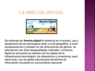 Se entiende por brecha digital la distancia en el acceso, uso y
apropiación de las tecnologías tanto a nivel geográfico, a nivel
socioeconómico y también en las dimensiones de género, en
articulación con otras desigualdades culturales. La brecha
digital se encuentra en relación con la calidad de la
infraestructura tecnológica, los dispositivos y conexiones, pero
sobre todo, con el capital cultural para transformar la
información circulante en conocimiento relevante
 