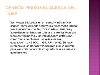 Tecnología Educativa: en un nuevo y más amplio
sentido, como el modo sistemático de concebir, aplicar
y evaluar el conjunto de procesos de enseñanza y
aprendizaje, teniendo en cuenta a la vez los recursos
técnicos y humanos y las interacciones entre ellos,
como forma de obtener una más efectiva
educación" (UNESCO, 1984, P.P. 43-44). Se hace
referencia a los dispositivos sociales que se utilizan
para transmitir conocimientos y valores a las nuevas
generaciones
 