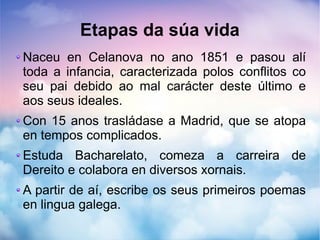 Etapas da súa vida
Naceu en Celanova no ano 1851 e pasou alí
toda a infancia, caracterizada polos conflitos co
seu pai debido ao mal carácter deste último e
aos seus ideales.
Con 15 anos trasládase a Madrid, que se atopa
en tempos complicados.
Estuda Bacharelato, comeza a carreira de
Dereito e colabora en diversos xornais.
A partir de aí, escribe os seus primeiros poemas
en lingua galega.
 