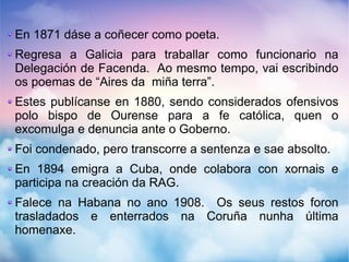 En 1871 dáse a coñecer como poeta.
Regresa a Galicia para traballar como funcionario na
Delegación de Facenda. Ao mesmo tempo, vai escribindo
os poemas de “Aires da miña terra”.
Estes publícanse en 1880, sendo considerados ofensivos
polo bispo de Ourense para a fe católica, quen o
excomulga e denuncia ante o Goberno.
Foi condenado, pero transcorre a sentenza e sae absolto.
En 1894 emigra a Cuba, onde colabora con xornais e
participa na creación da RAG.
Falece na Habana no ano 1908. Os seus restos foron
trasladados e enterrados na Coruña nunha última
homenaxe.
 