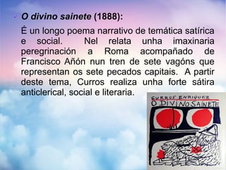 O divino sainete (1888):
É un longo poema narrativo de temática satírica
e social. Nel relata unha imaxinaria
peregrinación a Roma acompañado de
Francisco Añón nun tren de sete vagóns que
representan os sete pecados capitais. A partir
deste tema, Curros realiza unha forte sátira
anticlerical, social e literaria.
 